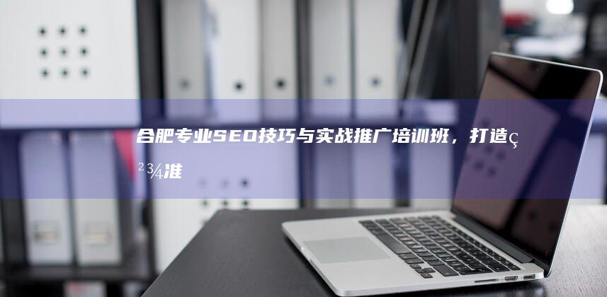 合肥专业SEO技巧与实战推广培训班，打造精准网络营销高手